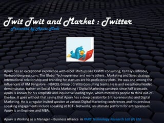 Twit Twit and Market : Twitter
    Presented by Apurv Modi




Apurv has an exceptional experience with excel startups like Crafitti consulting, Qutesys infosoul,
Webworldexpress.com, The Global Technopreneur and many others . Marketing and Sales strategy,
International relationship and branding for startups are his proficiency plots . He was one among the
influencers of IIM Bangalore - NSRCEL Group ( Crafitti Consulting team). He is and exceptional leader,
demonstrator, trainer on Social Media Marketing / Digital Marketing concepts since half a decade.
Apurv is known for his simplistic and inquisitive leading style, which motivates people to think out-of-
the-box. It goes without that saying that Apurv has a deep passion for Entrepreneurship and Digital
Marketing. He is a regular invited speaker at various Digital Marketing conferences and his previous
speaking engagements include speaking at TGT - Networks, an ultimate platform for entrepreneurs.
Apurv is an Engineer and MBA.

Apurv is Working as a Manager – Business Alliance in PARC Technology Research Lab (P) Ltd.
 