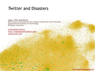 Twitter and Disasters

Assoc. Prof. Axel Bruns
ARC Centre of Excellence for Creative Industries and Innovation
Queensland University of Technology
Brisbane, Australia

a.bruns@qut.edu.au
http://mappingonlinepublics.net/
@snurb_dot_info




                                                                  http://mappingonlinepublics.net/
 