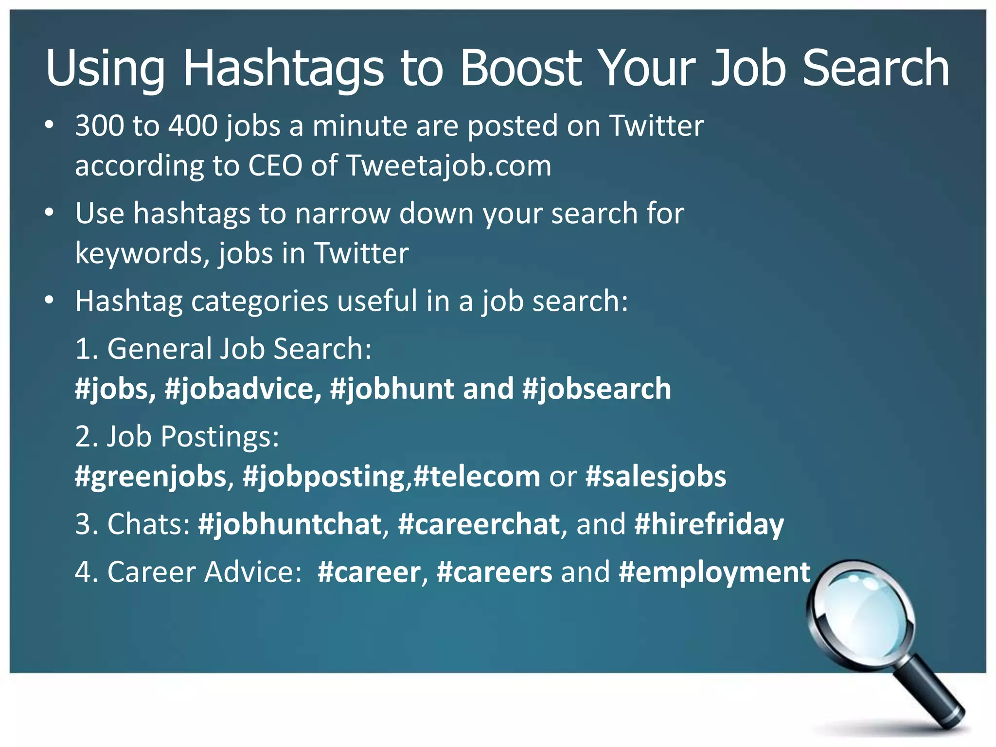 Using Hashtags to Boost Your Job Search
• 300 to 400 jobs a minute are posted on Twitter
according to CEO of Tweetajob.com
• Use hashtags to narrow down your search for
keywords, jobs in Twitter
• Hashtag categories useful in a job search:
1. General Job Search:
#jobs, #jobadvice, #jobhunt and #jobsearch
2. Job Postings:
#greenjobs, #jobposting,#telecom or #salesjobs
3. Chats: #jobhuntchat, #careerchat, and #hirefriday
4. Career Advice: #career, #careers and #employment
 