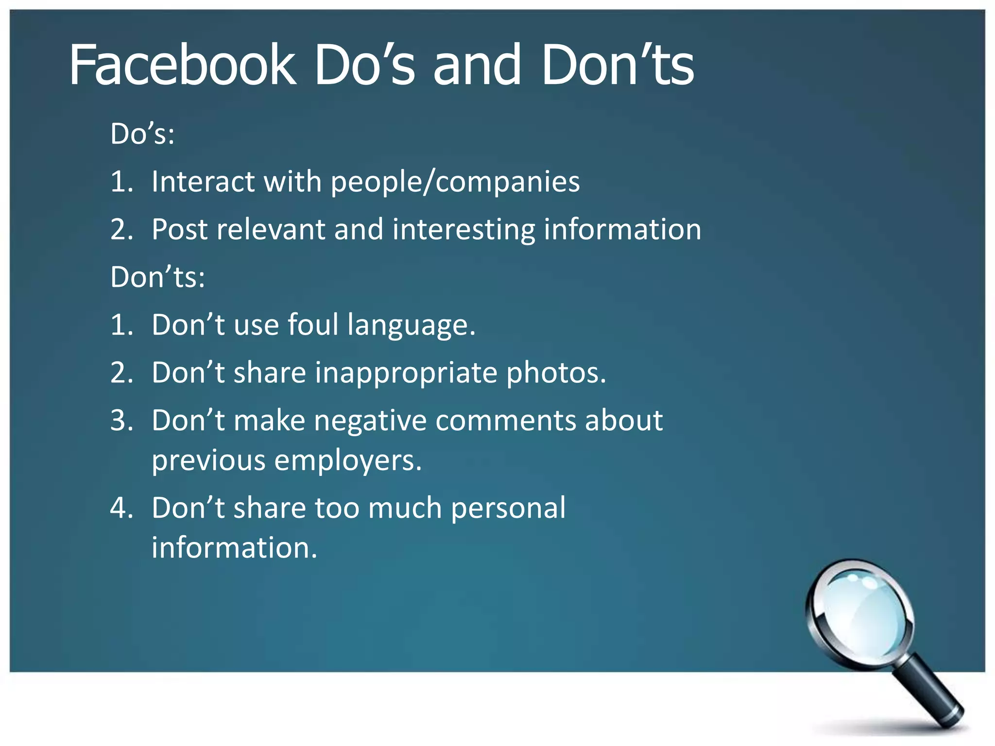Facebook Do’s and Don’ts
Do’s:
1. Interact with people/companies
2. Post relevant and interesting information
Don’ts:
1. Don’t use foul language.
2. Don’t share inappropriate photos.
3. Don’t make negative comments about
previous employers.
4. Don’t share too much personal
information.
 