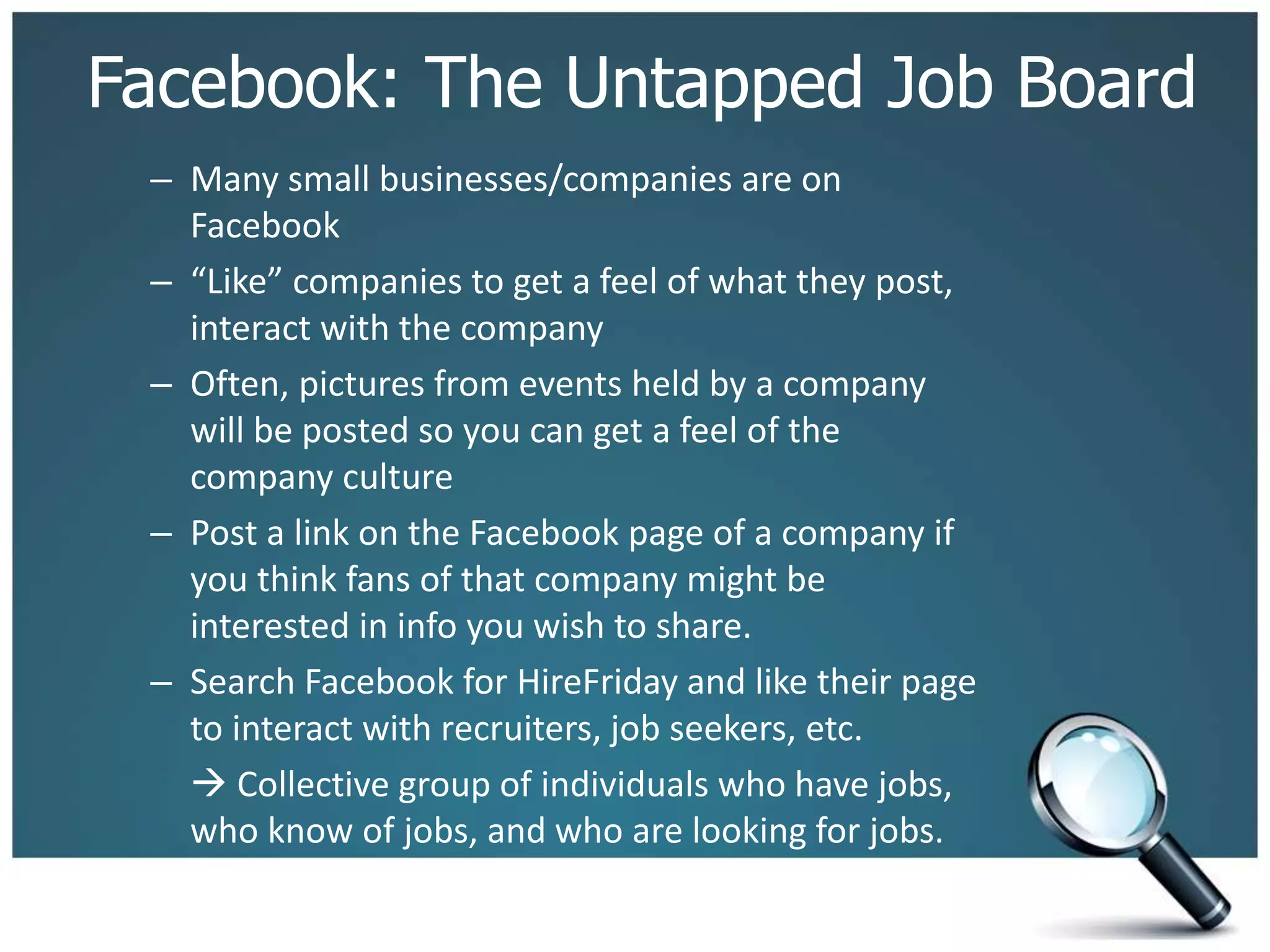 Facebook: The Untapped Job Board
– Many small businesses/companies are on
Facebook
– “Like” companies to get a feel of what they post,
interact with the company
– Often, pictures from events held by a company
will be posted so you can get a feel of the
company culture
– Post a link on the Facebook page of a company if
you think fans of that company might be
interested in info you wish to share.
– Search Facebook for HireFriday and like their page
to interact with recruiters, job seekers, etc.
 Collective group of individuals who have jobs,
who know of jobs, and who are looking for jobs.
 