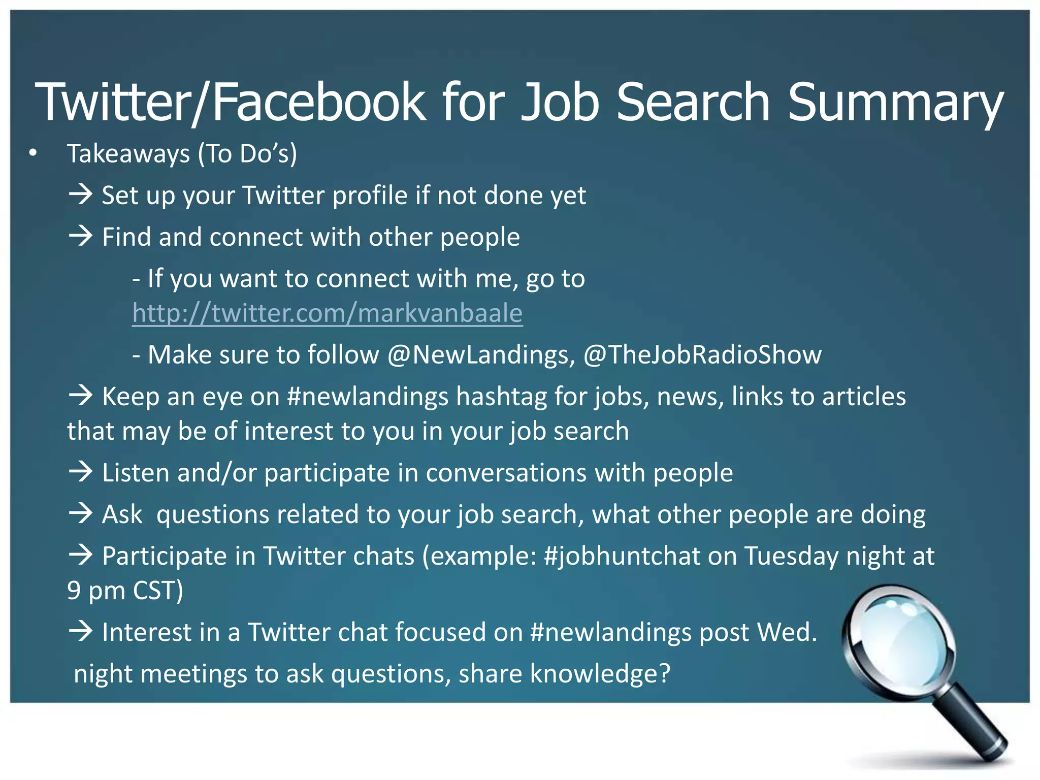 Twitter/Facebook for Job Search Summary
• Takeaways (To Do’s)
 Set up your Twitter profile if not done yet
 Find and connect with other people
- If you want to connect with me, go to
http://twitter.com/markvanbaale
- Make sure to follow @NewLandings, @TheJobRadioShow
 Keep an eye on #newlandings hashtag for jobs, news, links to articles
that may be of interest to you in your job search
 Listen and/or participate in conversations with people
 Ask questions related to your job search, what other people are doing
 Participate in Twitter chats (example: #jobhuntchat on Tuesday night at
9 pm CST)
 Interest in a Twitter chat focused on #newlandings post Wed.
night meetings to ask questions, share knowledge?
 