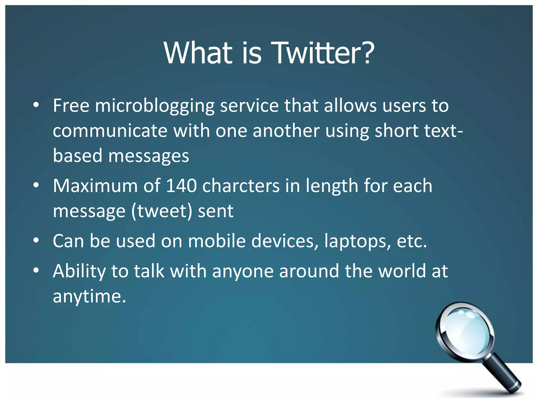 What is Twitter?
• Free microblogging service that allows users to
communicate with one another using short text-
based messages
• Maximum of 140 charcters in length for each
message (tweet) sent
• Can be used on mobile devices, laptops, etc.
• Ability to talk with anyone around the world at
anytime.
 