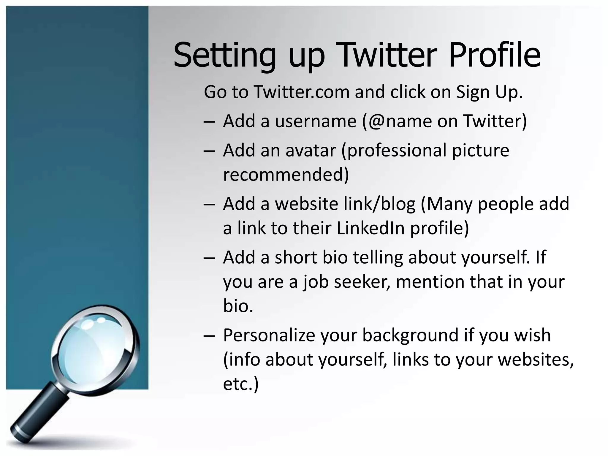 Setting up Twitter Profile
Go to Twitter.com and click on Sign Up.
– Add a username (@name on Twitter)
– Add an avatar (professional picture
recommended)
– Add a website link/blog (Many people add
a link to their LinkedIn profile)
– Add a short bio telling about yourself. If
you are a job seeker, mention that in your
bio.
– Personalize your background if you wish
(info about yourself, links to your websites,
etc.)
 
