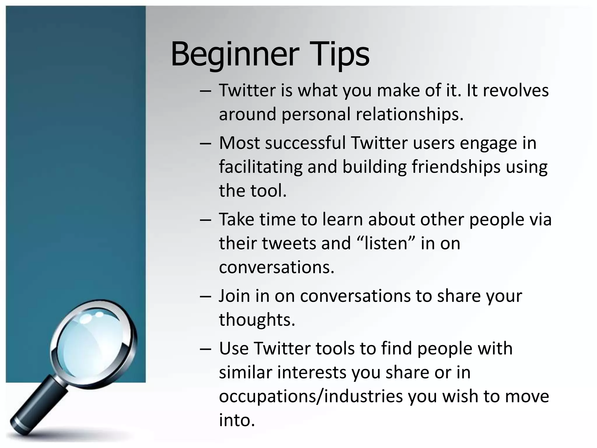 Beginner Tips
– Twitter is what you make of it. It revolves
around personal relationships.
– Most successful Twitter users engage in
facilitating and building friendships using
the tool.
– Take time to learn about other people via
their tweets and “listen” in on
conversations.
– Join in on conversations to share your
thoughts.
– Use Twitter tools to find people with
similar interests you share or in
occupations/industries you wish to move
into.
 