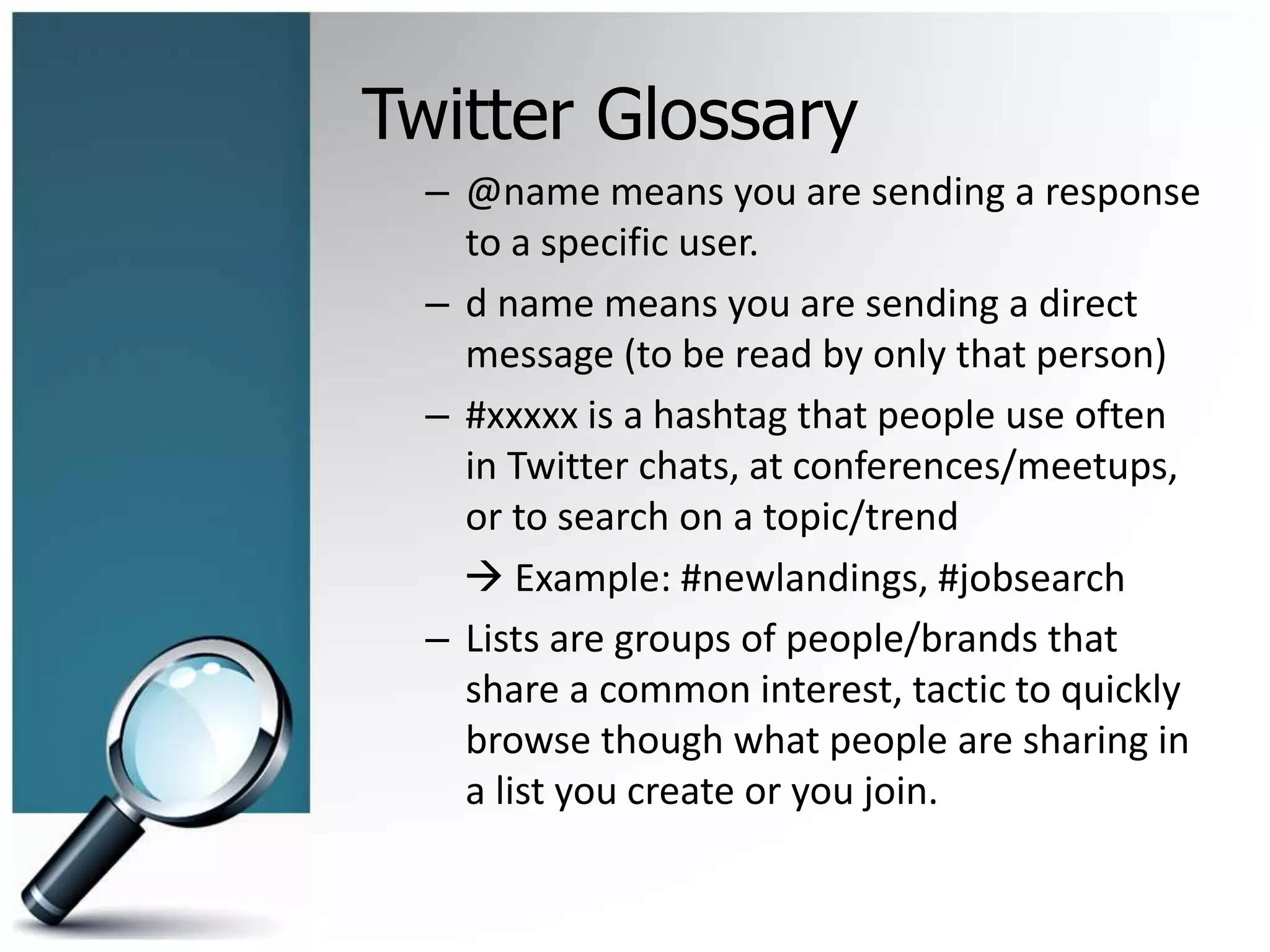 Twitter Glossary
– @name means you are sending a response
to a specific user.
– d name means you are sending a direct
message (to be read by only that person)
– #xxxxx is a hashtag that people use often
in Twitter chats, at conferences/meetups,
or to search on a topic/trend
 Example: #newlandings, #jobsearch
– Lists are groups of people/brands that
share a common interest, tactic to quickly
browse though what people are sharing in
a list you create or you join.
 