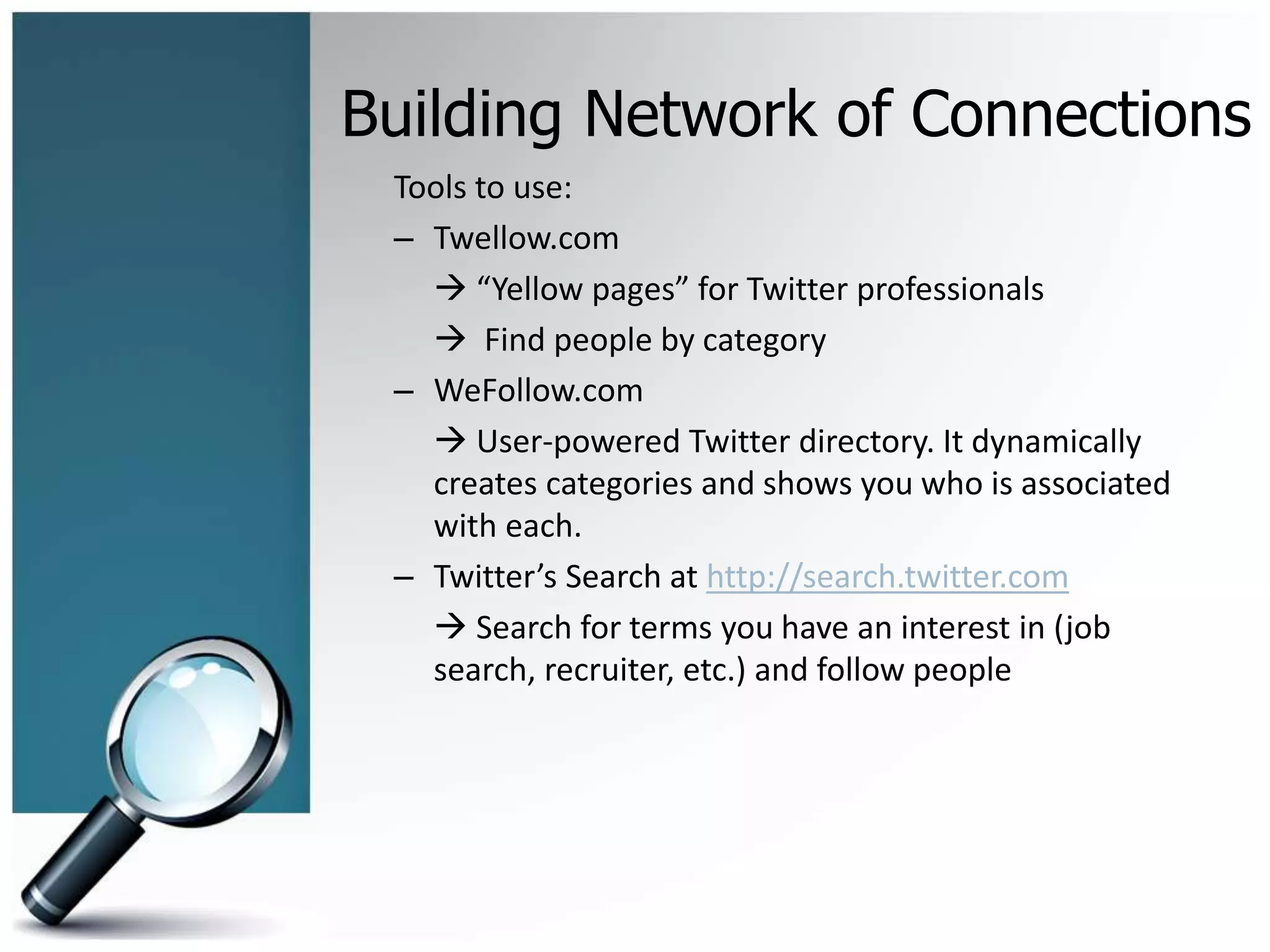 Building Network of Connections
Tools to use:
– Twellow.com
 “Yellow pages” for Twitter professionals
 Find people by category
– WeFollow.com
 User-powered Twitter directory. It dynamically
creates categories and shows you who is associated
with each.
– Twitter’s Search at http://search.twitter.com
 Search for terms you have an interest in (job
search, recruiter, etc.) and follow people
 