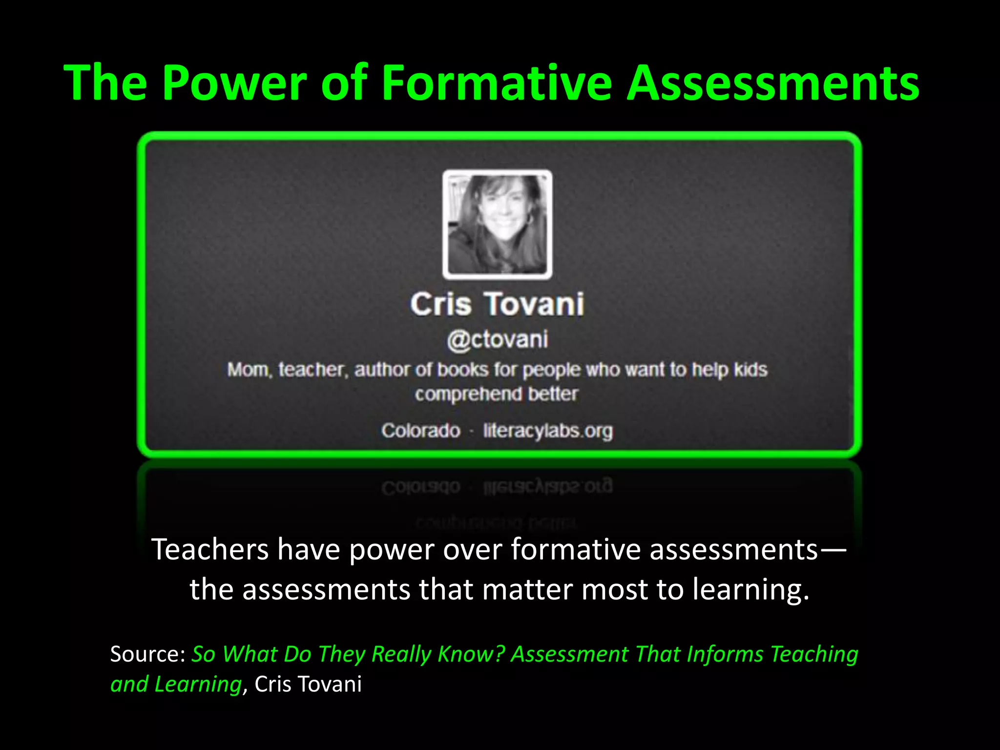 The Power of Formative Assessments
Teachers have power over formative assessments—
the assessments that matter most to learning.
Source: So What Do They Really Know? Assessment That Informs Teaching
and Learning, Cris Tovani
 