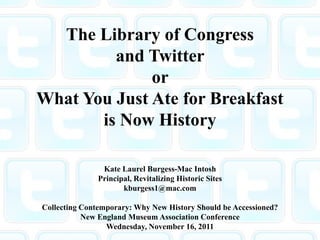 The Library of Congress
         and Twitter
              or
What You Just Ate for Breakfast
       is Now History

               Kate Laurel Burgess-Mac Intosh
              Principal, Revitalizing Historic Sites
                     kburgess1@mac.com

Collecting Contemporary: Why New History Should be Accessioned?
           New England Museum Association Conference
                 Wednesday, November 16, 2011
 