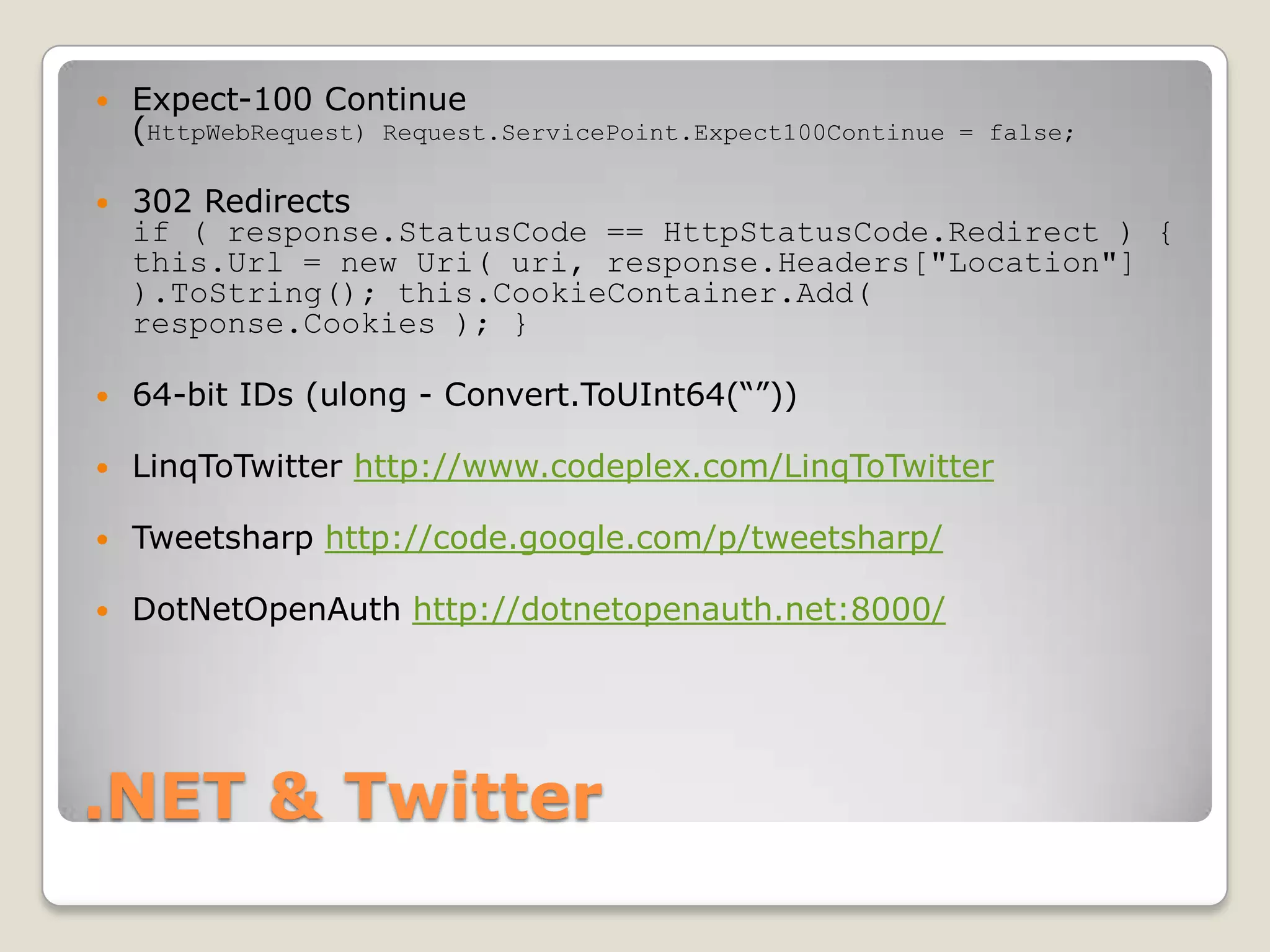.NET & TwitterExpect-100 Continue (HttpWebRequest) Request.ServicePoint.Expect100Continue = false;302 Redirects if ( response.StatusCode == HttpStatusCode.Redirect ) { this.Url = new Uri( uri, response.Headers["Location"] ).ToString(); this.CookieContainer.Add( response.Cookies ); }64-bit IDs (ulong - Convert.ToUInt64(“”))LinqToTwitterhttp://www.codeplex.com/LinqToTwitterTweetsharphttp://code.google.com/p/tweetsharp/DotNetOpenAuthhttp://dotnetopenauth.net:8000/