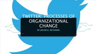 TWITTER: PROCESSES OF
ORGANIZATIONAL
CHANGE
BY JACOB A. MCGINNIS
 