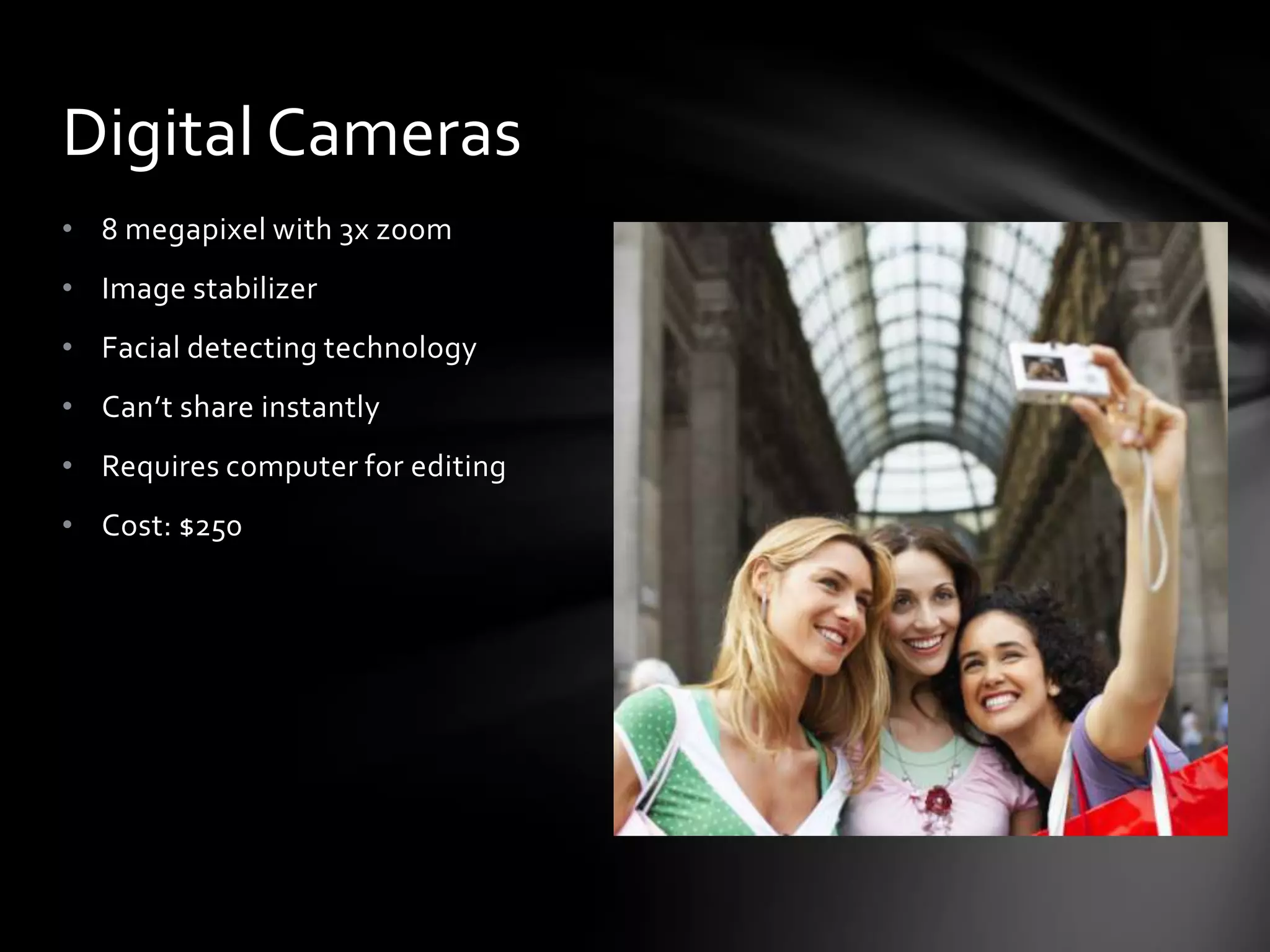 Digital Cameras
• 8 megapixel with 3x zoom
• Image stabilizer
• Facial detecting technology
• Can’t share instantly
• Requires computer for editing
• Cost: $250
 