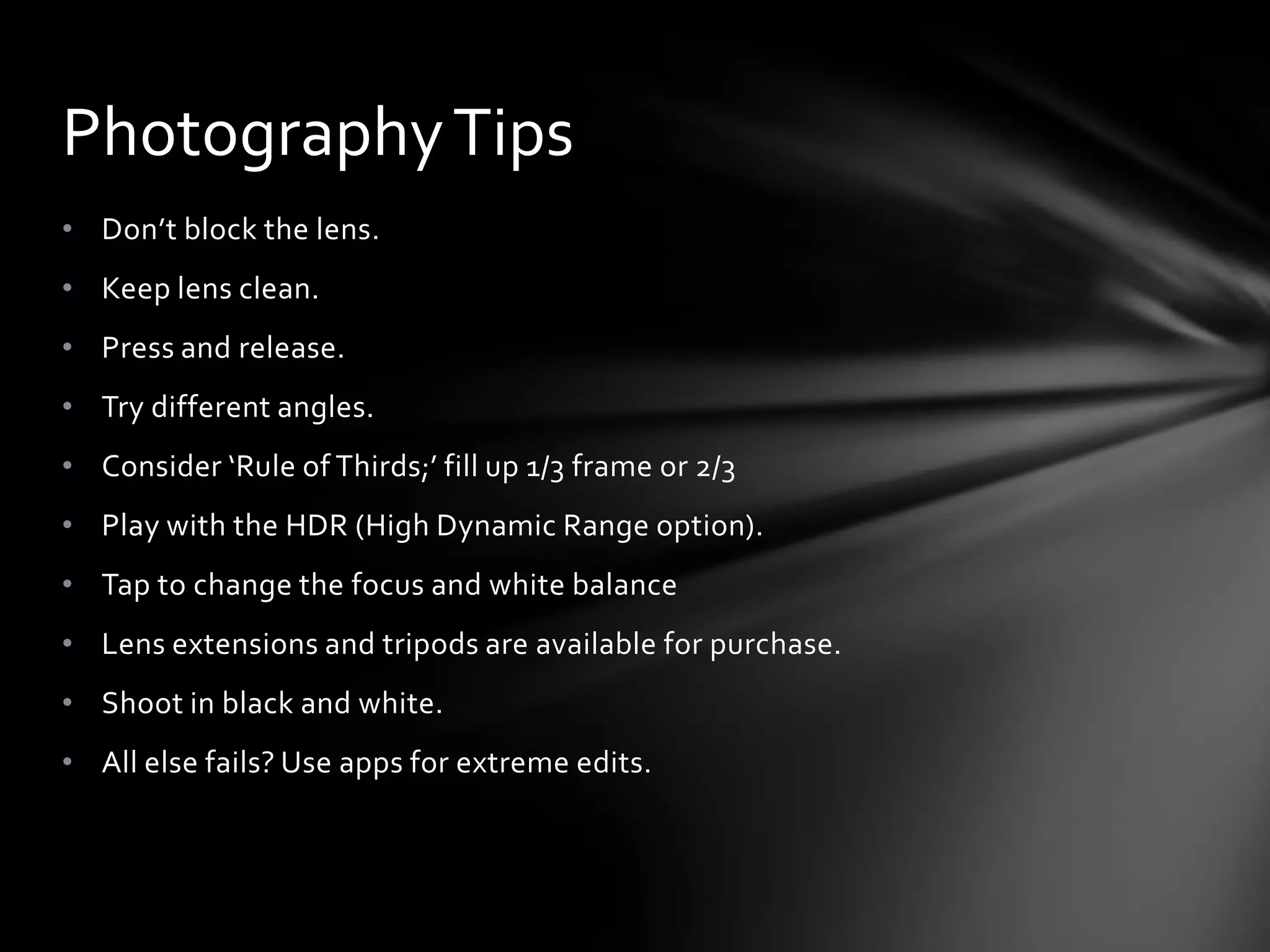 Photography Tips
• Don’t block the lens.
• Keep lens clean.
• Press and release.
• Try different angles.
• Consider ‘Rule of Thirds;’ fill up 1/3 frame or 2/3
• Play with the HDR (High Dynamic Range option).
• Tap to change the focus and white balance
• Lens extensions and tripods are available for purchase.
• Shoot in black and white.
• All else fails? Use apps for extreme edits.
 