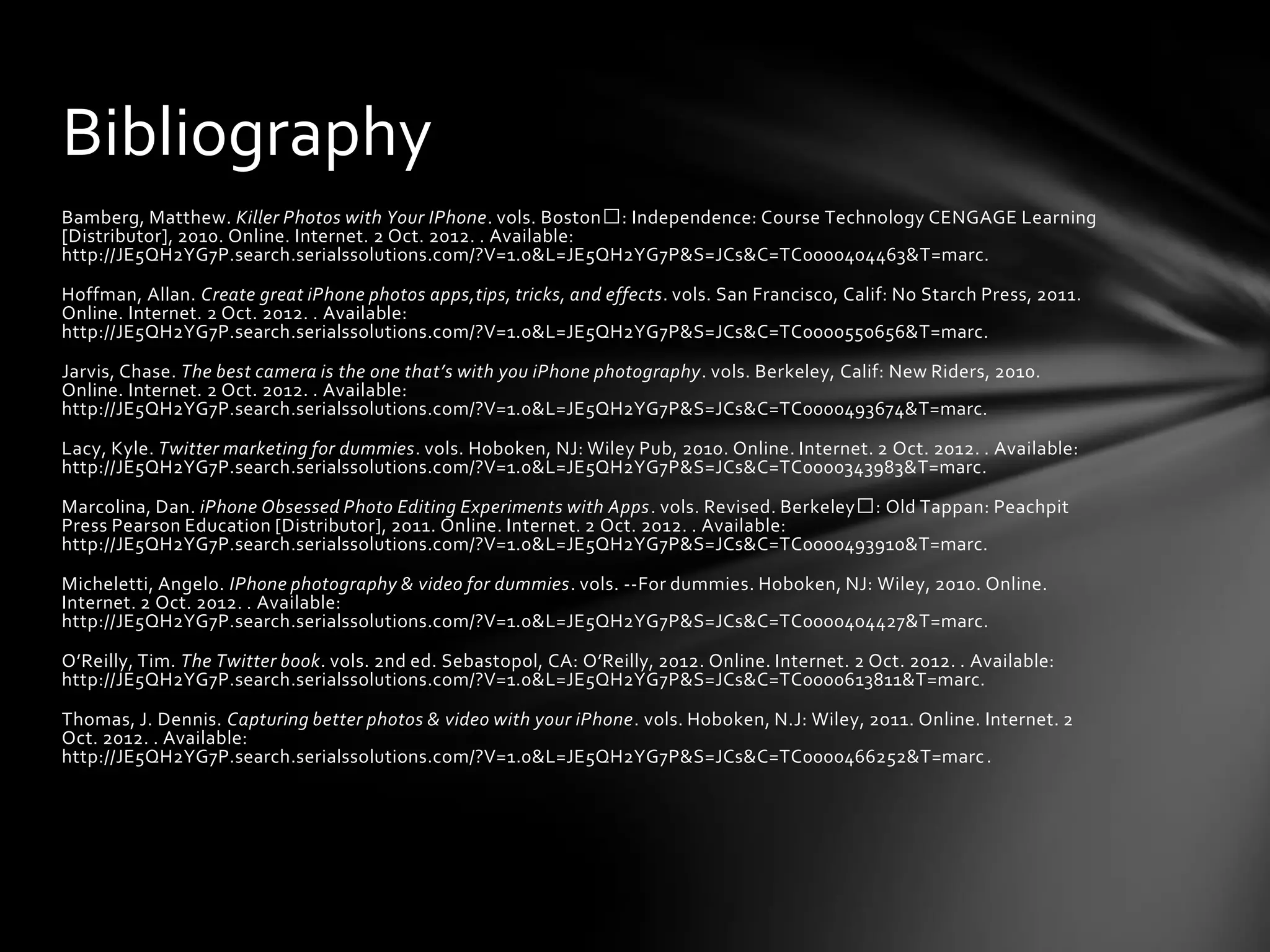 Bibliography
Bamberg, Matthew. Killer Photos with Your IPhone. vols. Boston : Independence: Course Technology CENGAGE Learning
[Distributor], 2010. Online. Internet. 2 Oct. 2012. . Available:
http://JE5QH2YG7P.search.serialssolutions.com/?V=1.0&L=JE5QH2YG7P&S=JCs&C=TC0000404463&T=marc.

Hoffman, Allan. Create great iPhone photos apps,tips, tricks, and effects. vols. San Francisco, Calif: No Starch Press, 2011.
Online. Internet. 2 Oct. 2012. . Available:
http://JE5QH2YG7P.search.serialssolutions.com/?V=1.0&L=JE5QH2YG7P&S=JCs&C=TC0000550656&T=marc.

Jarvis, Chase. The best camera is the one that’s with you iPhone photography. vols. Berkeley, Calif: New Riders, 2010.
Online. Internet. 2 Oct. 2012. . Available:
http://JE5QH2YG7P.search.serialssolutions.com/?V=1.0&L=JE5QH2YG7P&S=JCs&C=TC0000493674&T=marc.

Lacy, Kyle. Twitter marketing for dummies. vols. Hoboken, NJ: Wiley Pub, 2010. Online. Internet. 2 Oct. 2012. . Available:
http://JE5QH2YG7P.search.serialssolutions.com/?V=1.0&L=JE5QH2YG7P&S=JCs&C=TC0000343983&T=marc.

Marcolina, Dan. iPhone Obsessed Photo Editing Experiments with Apps. vols. Revised. Berkeley : Old Tappan: Peachpit
Press Pearson Education [Distributor], 2011. Online. Internet. 2 Oct. 2012. . Available:
http://JE5QH2YG7P.search.serialssolutions.com/?V=1.0&L=JE5QH2YG7P&S=JCs&C=TC0000493910&T=marc.

Micheletti, Angelo. IPhone photography & video for dummies. vols. --For dummies. Hoboken, NJ: Wiley, 2010. Online.
Internet. 2 Oct. 2012. . Available:
http://JE5QH2YG7P.search.serialssolutions.com/?V=1.0&L=JE5QH2YG7P&S=JCs&C=TC0000404427&T=marc.

O’Reilly, Tim. The Twitter book. vols. 2nd ed. Sebastopol, CA: O’Reilly, 2012. Online. Internet. 2 Oct. 2012. . Available:
http://JE5QH2YG7P.search.serialssolutions.com/?V=1.0&L=JE5QH2YG7P&S=JCs&C=TC0000613811&T=marc.

Thomas, J. Dennis. Capturing better photos & video with your iPhone. vols. Hoboken, N.J: Wiley, 2011. Online. Internet. 2
Oct. 2012. . Available:
http://JE5QH2YG7P.search.serialssolutions.com/?V=1.0&L=JE5QH2YG7P&S=JCs&C=TC0000466252&T=marc .
 