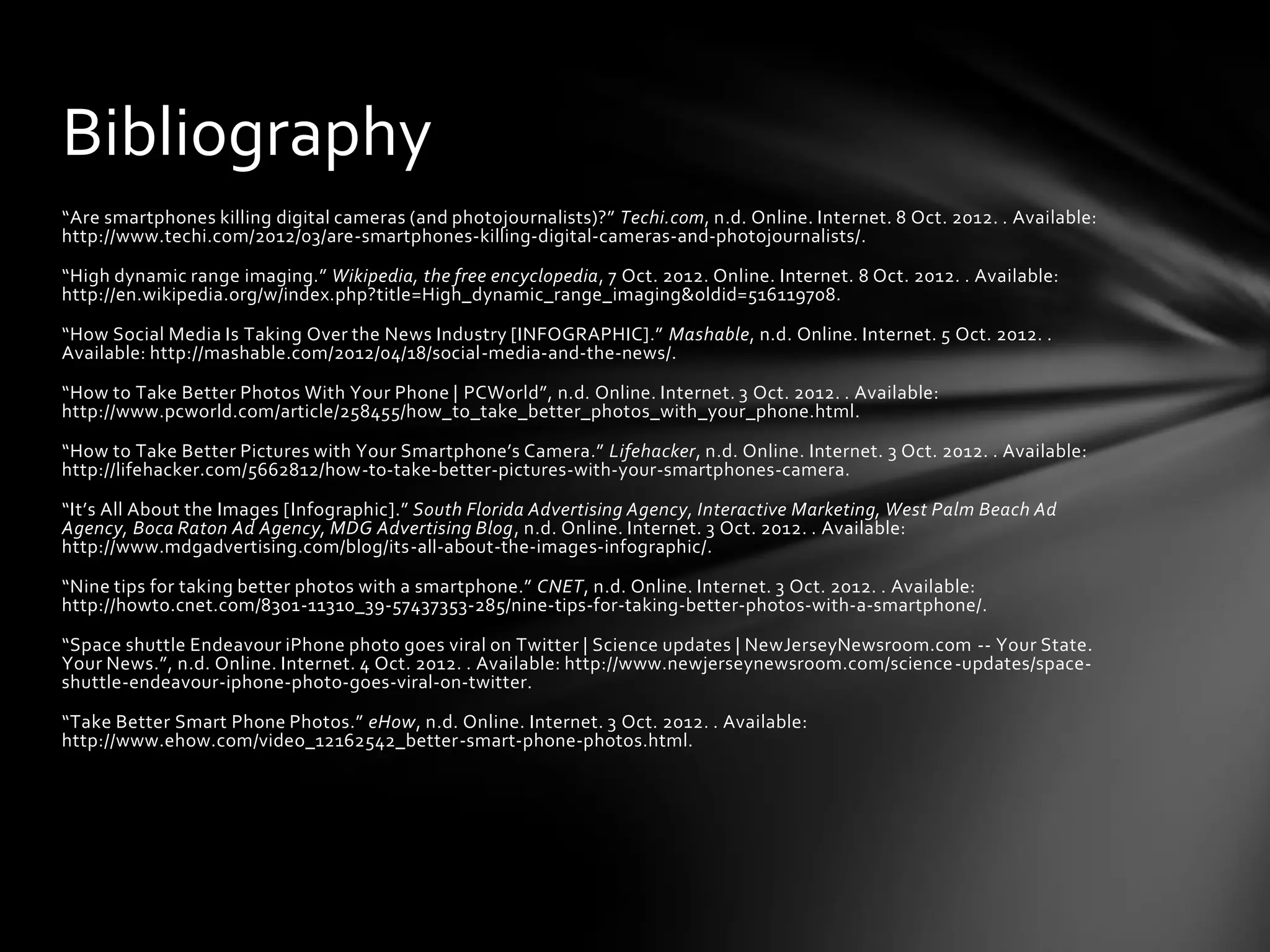 Bibliography
“Are smartphones killing digital cameras (and photojournalists)?” Techi.com, n.d. Online. Internet. 8 Oct. 2012. . Available:
http://www.techi.com/2012/03/are-smartphones-killing-digital-cameras-and-photojournalists/.

“High dynamic range imaging.” Wikipedia, the free encyclopedia, 7 Oct. 2012. Online. Internet. 8 Oct. 2012. . Available:
http://en.wikipedia.org/w/index.php?title=High_dynamic_range_imaging&oldid=516119708.

“How Social Media Is Taking Over the News Industry [INFOGRAPHIC].” Mashable, n.d. Online. Internet. 5 Oct. 2012. .
Available: http://mashable.com/2012/04/18/social-media-and-the-news/.

“How to Take Better Photos With Your Phone | PCWorld”, n.d. Online. Internet. 3 Oct. 2012. . Available:
http://www.pcworld.com/article/258455/how_to_take_better_photos_with_your_phone.html.

“How to Take Better Pictures with Your Smartphone’s Camera.” Lifehacker, n.d. Online. Internet. 3 Oct. 2012. . Available:
http://lifehacker.com/5662812/how-to-take-better-pictures-with-your-smartphones-camera.

“It’s All About the Images [Infographic].” South Florida Advertising Agency, Interactive Marketing, West Palm Beach Ad
Agency, Boca Raton Ad Agency, MDG Advertising Blog, n.d. Online. Internet. 3 Oct. 2012. . Available:
http://www.mdgadvertising.com/blog/its-all-about-the-images-infographic/.

“Nine tips for taking better photos with a smartphone.” CNET, n.d. Online. Internet. 3 Oct. 2012. . Available:
http://howto.cnet.com/8301-11310_39-57437353-285/nine-tips-for-taking-better-photos-with-a-smartphone/.

“Space shuttle Endeavour iPhone photo goes viral on Twitter | Science updates | NewJerseyNewsroom.com -- Your State.
Your News.”, n.d. Online. Internet. 4 Oct. 2012. . Available: http://www.newjerseynewsroom.com/science -updates/space-
shuttle-endeavour-iphone-photo-goes-viral-on-twitter.

“Take Better Smart Phone Photos.” eHow, n.d. Online. Internet. 3 Oct. 2012. . Available:
http://www.ehow.com/video_12162542_better-smart-phone-photos.html.
 