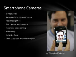 Smartphone Cameras
• 8 mega pixels
• Advanced light capturing optics
• Facial recognition
• Fast capture response time
• In-camera photo editing
• HDR ability
• Instantly share
• Cost: $199+ plus monthly data plans




                                        AP Photo/Paul Sakuma
 