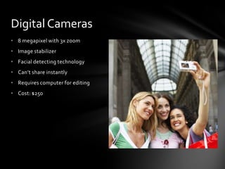 Digital Cameras
• 8 megapixel with 3x zoom
• Image stabilizer
• Facial detecting technology
• Can’t share instantly
• Requires computer for editing
• Cost: $250
 