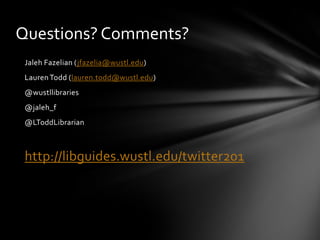 Questions? Comments?
 Jaleh Fazelian (jfazelia@wustl.edu)
 Lauren Todd (lauren.todd@wustl.edu)
 @wustllibraries
 @jaleh_f
 @LToddLibrarian



 http://libguides.wustl.edu/twitter201
 