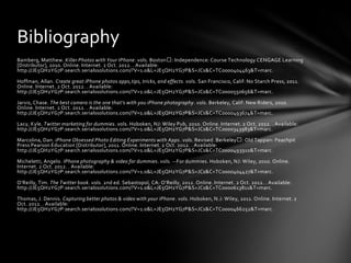 Bibliography
Bamberg, Matthew. Killer Photos with Your IPhone. vols. Boston : Independence: Course Technology CENGAGE Learning
[Distributor], 2010. Online. Internet. 2 Oct. 2012. . Available:
http://JE5QH2YG7P.search.serialssolutions.com/?V=1.0&L=JE5QH2YG7P&S=JCs&C=TC0000404463&T=marc.

Hoffman, Allan. Create great iPhone photos apps,tips, tricks, and effects. vols. San Francisco, Calif: No Starch Press, 2011.
Online. Internet. 2 Oct. 2012. . Available:
http://JE5QH2YG7P.search.serialssolutions.com/?V=1.0&L=JE5QH2YG7P&S=JCs&C=TC0000550656&T=marc.

Jarvis, Chase. The best camera is the one that’s with you iPhone photography. vols. Berkeley, Calif: New Riders, 2010.
Online. Internet. 2 Oct. 2012. . Available:
http://JE5QH2YG7P.search.serialssolutions.com/?V=1.0&L=JE5QH2YG7P&S=JCs&C=TC0000493674&T=marc.

Lacy, Kyle. Twitter marketing for dummies. vols. Hoboken, NJ: Wiley Pub, 2010. Online. Internet. 2 Oct. 2012. . Available:
http://JE5QH2YG7P.search.serialssolutions.com/?V=1.0&L=JE5QH2YG7P&S=JCs&C=TC0000343983&T=marc.

Marcolina, Dan. iPhone Obsessed Photo Editing Experiments with Apps. vols. Revised. Berkeley : Old Tappan: Peachpit
Press Pearson Education [Distributor], 2011. Online. Internet. 2 Oct. 2012. . Available:
http://JE5QH2YG7P.search.serialssolutions.com/?V=1.0&L=JE5QH2YG7P&S=JCs&C=TC0000493910&T=marc.

Micheletti, Angelo. IPhone photography & video for dummies. vols. --For dummies. Hoboken, NJ: Wiley, 2010. Online.
Internet. 2 Oct. 2012. . Available:
http://JE5QH2YG7P.search.serialssolutions.com/?V=1.0&L=JE5QH2YG7P&S=JCs&C=TC0000404427&T=marc.

O’Reilly, Tim. The Twitter book. vols. 2nd ed. Sebastopol, CA: O’Reilly, 2012. Online. Internet. 2 Oct. 2012. . Available:
http://JE5QH2YG7P.search.serialssolutions.com/?V=1.0&L=JE5QH2YG7P&S=JCs&C=TC0000613811&T=marc.

Thomas, J. Dennis. Capturing better photos & video with your iPhone. vols. Hoboken, N.J: Wiley, 2011. Online. Internet. 2
Oct. 2012. . Available:
http://JE5QH2YG7P.search.serialssolutions.com/?V=1.0&L=JE5QH2YG7P&S=JCs&C=TC0000466252&T=marc .
 