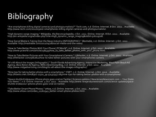 Bibliography
“Are smartphones killing digital cameras (and photojournalists)?” Techi.com, n.d. Online. Internet. 8 Oct. 2012. . Available:
http://www.techi.com/2012/03/are-smartphones-killing-digital-cameras-and-photojournalists/.

“High dynamic range imaging.” Wikipedia, the free encyclopedia, 7 Oct. 2012. Online. Internet. 8 Oct. 2012. . Available:
http://en.wikipedia.org/w/index.php?title=High_dynamic_range_imaging&oldid=516119708.

“How Social Media Is Taking Over the News Industry [INFOGRAPHIC].” Mashable, n.d. Online. Internet. 5 Oct. 2012. .
Available: http://mashable.com/2012/04/18/social-media-and-the-news/.

“How to Take Better Photos With Your Phone | PCWorld”, n.d. Online. Internet. 3 Oct. 2012. . Available:
http://www.pcworld.com/article/258455/how_to_take_better_photos_with_your_phone.html.

“How to Take Better Pictures with Your Smartphone’s Camera.” Lifehacker, n.d. Online. Internet. 3 Oct. 2012. . Available:
http://lifehacker.com/5662812/how-to-take-better-pictures-with-your-smartphones-camera.

“It’s All About the Images [Infographic].” South Florida Advertising Agency, Interactive Marketing, West Palm Beach Ad
Agency, Boca Raton Ad Agency, MDG Advertising Blog, n.d. Online. Internet. 3 Oct. 2012. . Available:
http://www.mdgadvertising.com/blog/its-all-about-the-images-infographic/.

“Nine tips for taking better photos with a smartphone.” CNET, n.d. Online. Internet. 3 Oct. 2012. . Available:
http://howto.cnet.com/8301-11310_39-57437353-285/nine-tips-for-taking-better-photos-with-a-smartphone/.

“Space shuttle Endeavour iPhone photo goes viral on Twitter | Science updates | NewJerseyNewsroom.com -- Your State.
Your News.”, n.d. Online. Internet. 4 Oct. 2012. . Available: http://www.newjerseynewsroom.com/science -updates/space-
shuttle-endeavour-iphone-photo-goes-viral-on-twitter.

“Take Better Smart Phone Photos.” eHow, n.d. Online. Internet. 3 Oct. 2012. . Available:
http://www.ehow.com/video_12162542_better-smart-phone-photos.html.
 