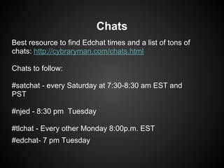 Chats
Best resource to find Edchat times and a list of tons of
chats: http://cybraryman.com/chats.html

Chats to follow:

#satchat - every Saturday at 7:30-8:30 am EST and
PST

#njed - 8:30 pm Tuesday

#tlchat - Every other Monday 8:00p.m. EST
#edchat- 7 pm Tuesday
 