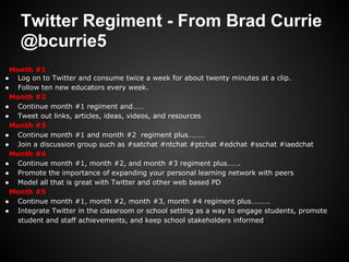 Twitter Regiment - From Brad Currie
    @bcurrie5
 Month #1
● Log on to Twitter and consume twice a week for about twenty minutes at a clip.
● Follow ten new educators every week.
 Month #2
● Continue month #1 regiment and……
● Tweet out links, articles, ideas, videos, and resources
 Month #3
● Continue month #1 and month #2 regiment plus………
● Join a discussion group such as #satchat #ntchat #ptchat #edchat #sschat #iaedchat
 Month #4
● Continue month #1, month #2, and month #3 regiment plus…….
● Promote the importance of expanding your personal learning network with peers
● Model all that is great with Twitter and other web based PD
 Month #5
● Continue month #1, month #2, month #3, month #4 regiment plus……….
● Integrate Twitter in the classroom or school setting as a way to engage students, promote
  student and staff achievements, and keep school stakeholders informed
 
