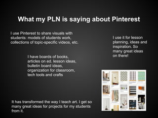 What my PLN is saying about Pinterest

I use Pinterest to share visuals with
students: models of students work,                 I use it for lesson
collections of topic-specific videos, etc.         planning, ideas and
                                                   inspiration. So
                                                   many great ideas
          I have boards of books,                  on there!
          articles on ed. lesson ideas,
          bulletin board ideas,
          organization for classroom,
          tech tools and crafts




It has transformed the way I teach art. I get so
many great ideas for projects for my students
from it.
 