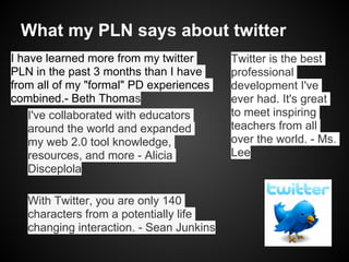 What my PLN says about twitter
I have learned more from my twitter       Twitter is the best
PLN in the past 3 months than I have      professional
from all of my "formal" PD experiences    development I've
combined.- Beth Thomas                    ever had. It's great
    I've collaborated with educators      to meet inspiring
    around the world and expanded         teachers from all
    my web 2.0 tool knowledge,            over the world. - Ms.
    resources, and more - Alicia          Lee
    Disceplola

   With Twitter, you are only 140
   characters from a potentially life
   changing interaction. - Sean Junkins
 