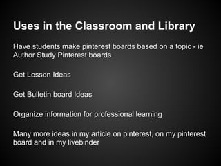 Uses in the Classroom and Library
Have students make pinterest boards based on a topic - ie
Author Study Pinterest boards

Get Lesson Ideas

Get Bulletin board Ideas

Organize information for professional learning

Many more ideas in my article on pinterest, on my pinterest
board and in my livebinder
 