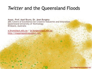 Twitter and the Queensland Floods

Assoc. Prof. Axel Bruns, Dr. Jean Burgess
ARC Centre of Excellence for Creative Industries and Innovation
Queensland University of Technology
Brisbane, Australia

a.bruns@qut.edu.au / je.burgess@qut.edu.au
http://mappingonlinepublics.net/




                                                                  http://mappingonlinepublics.net/
 