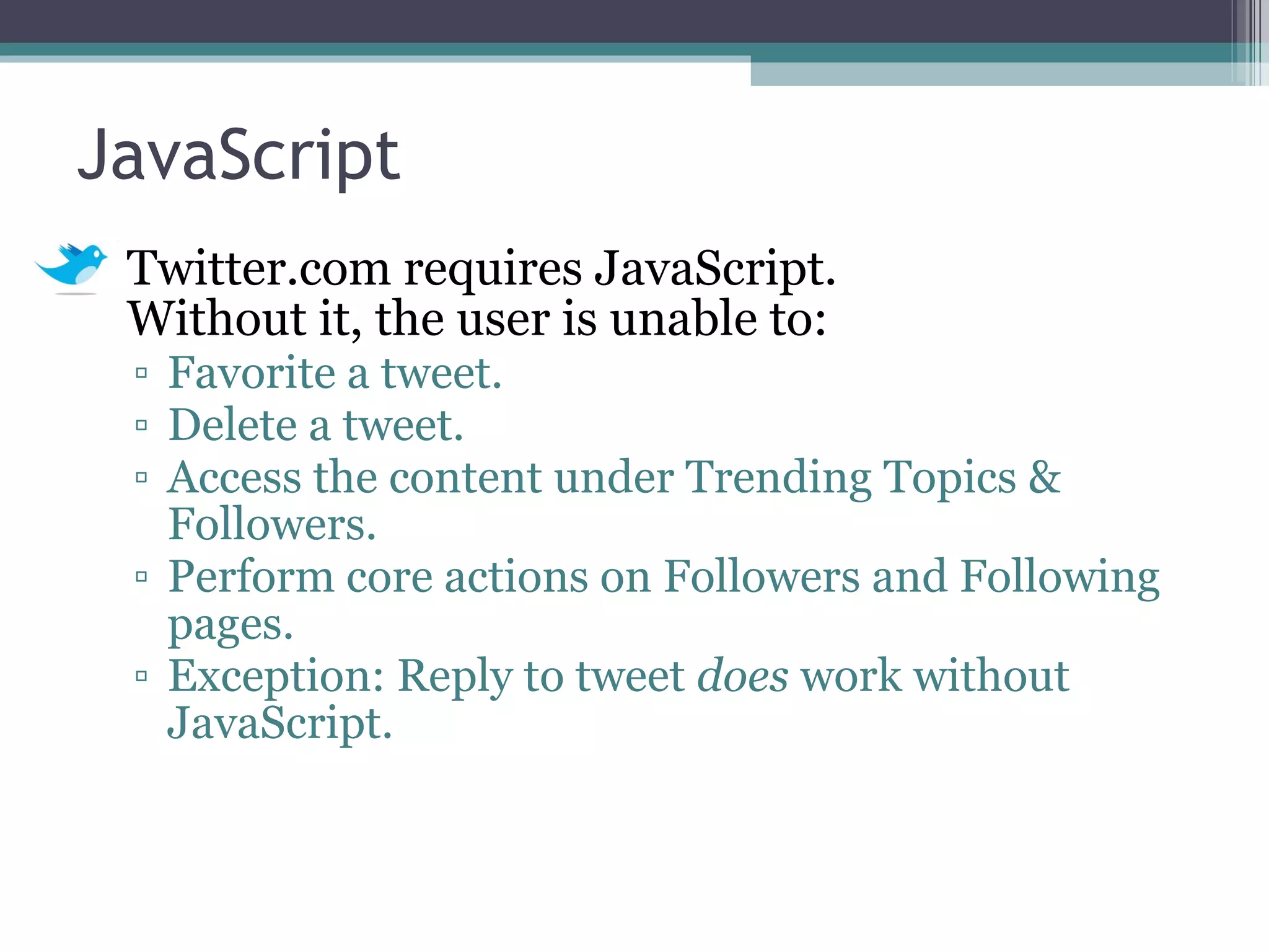JavaScript Twitter.com requires JavaScript.  Without it, the user is unable to: Favorite a tweet. Delete a tweet. Access the content under Trending Topics & Followers. Perform core actions on Followers and Following pages. Exception: Reply to tweet  does  work without JavaScript. 
