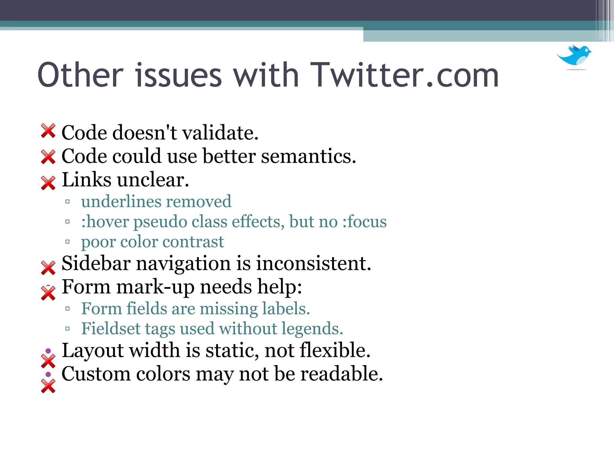 Other issues with Twitter.com Code doesn't validate. Code could use better semantics. Links unclear. underlines removed :hover pseudo class effects, but no :focus poor color contrast Sidebar navigation is inconsistent.  Form mark-up needs help: Form fields are missing labels. Fieldset tags used without legends. Layout width is static, not flexible. Custom colors may not be readable. 