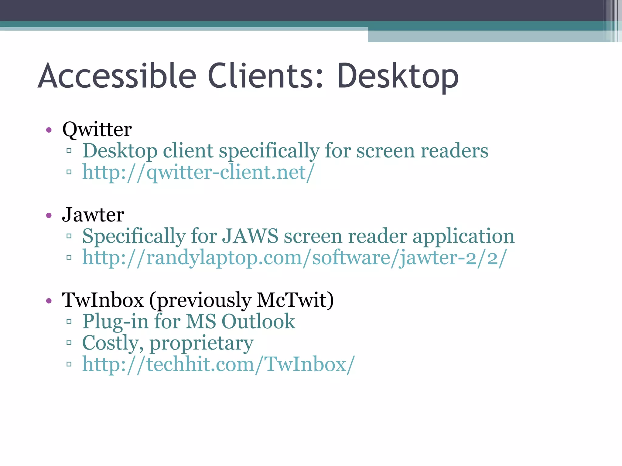 Accessible Clients: Desktop Qwitter Desktop client specifically for screen readers http://qwitter-client.net/ Jawter Specifically for JAWS screen reader application http://randylaptop.com/software/jawter-2/2/ TwInbox (previously McTwit) Plug-in for MS Outlook Costly, proprietary http://techhit.com/TwInbox/ 