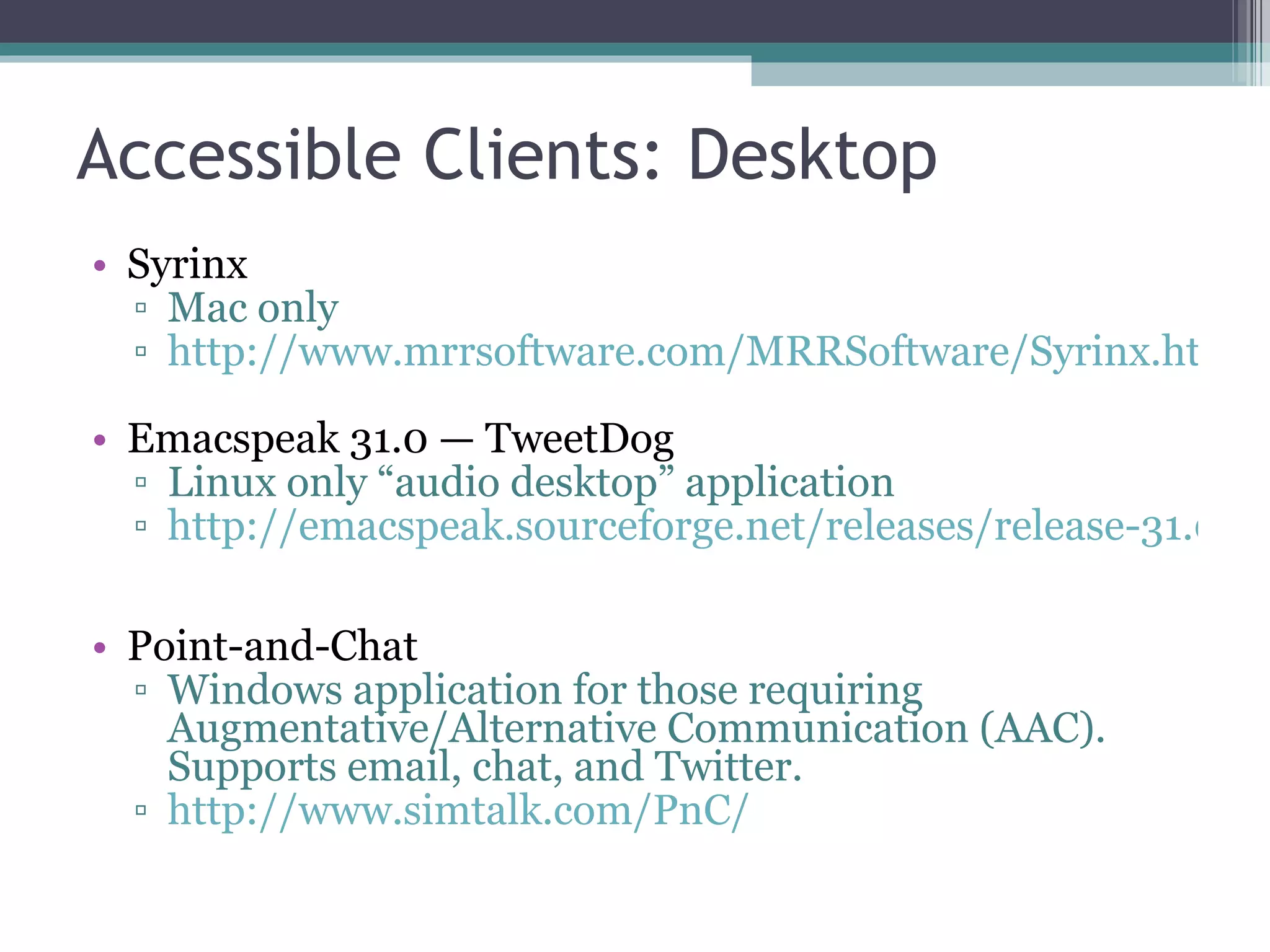 Accessible Clients: Desktop Syrinx Mac only http://www.mrrsoftware.com/MRRSoftware/Syrinx.html Emacspeak 31.0 — TweetDog Linux only “audio desktop” application  http://emacspeak.sourceforge.net/releases/release-31.0.html Point-and-Chat Windows application for those requiring Augmentative/Alternative Communication (AAC). Supports email, chat, and Twitter. http://www.simtalk.com/PnC/ 