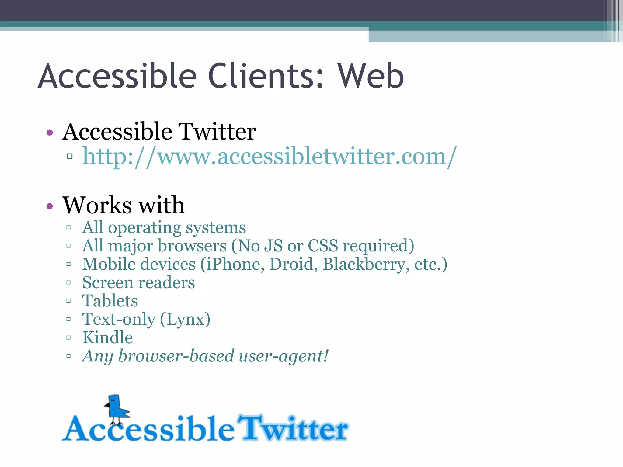 Accessible Clients: Web Accessible Twitter http://www.accessibletwitter.com/ Works with All operating systems All major browsers (No JS or CSS required) Mobile devices (iPhone, Droid, Blackberry, etc.) Screen readers Tablets Text-only (Lynx) Kindle Any browser-based user-agent! 