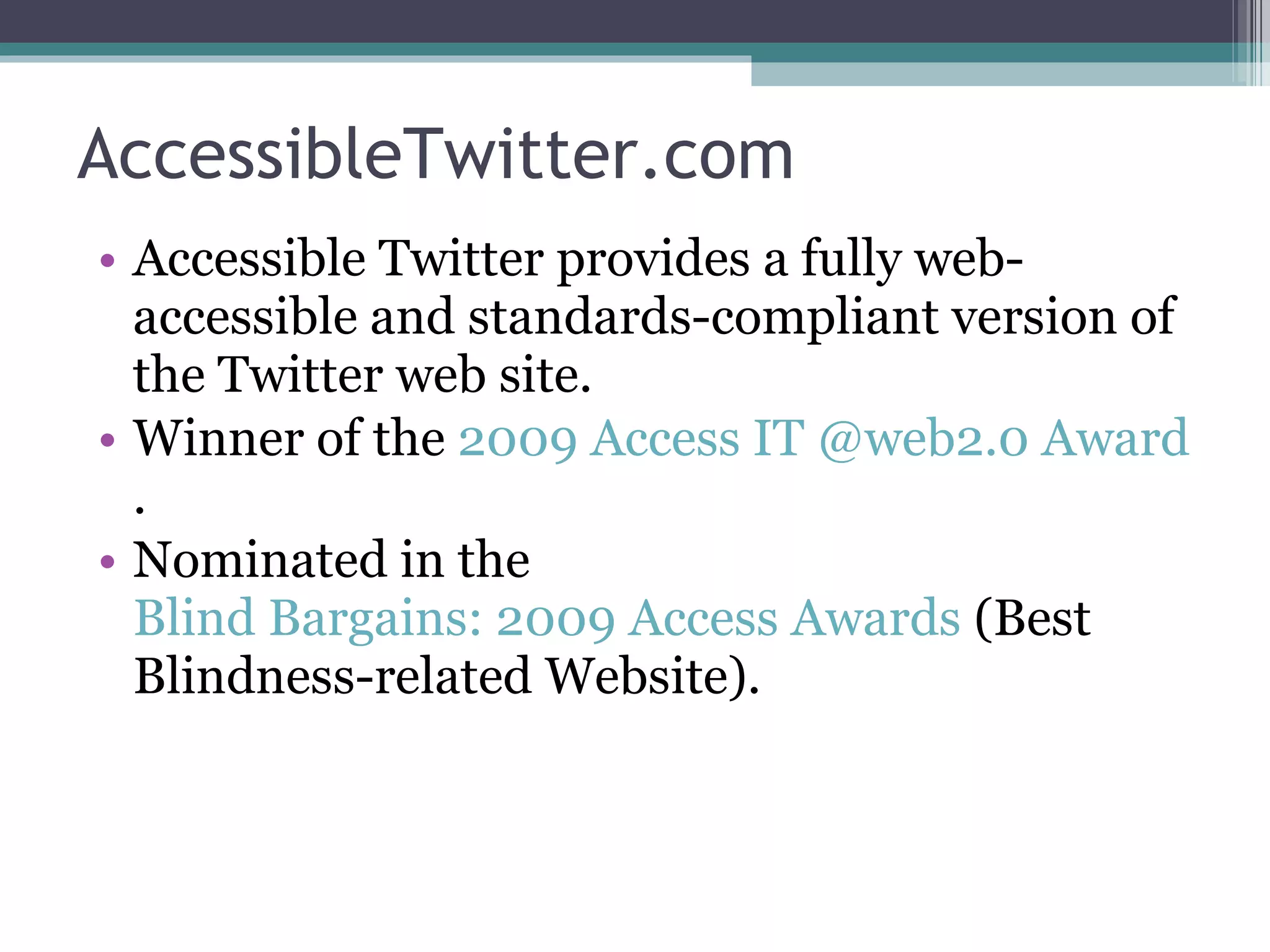 AccessibleTwitter.com Accessible Twitter provides a fully web-accessible and standards-compliant version of the Twitter web site. Winner of the  2009 Access IT @web2.0 Award . Nominated in the  Blind Bargains: 2009 Access Awards  (Best Blindness-related Website). 