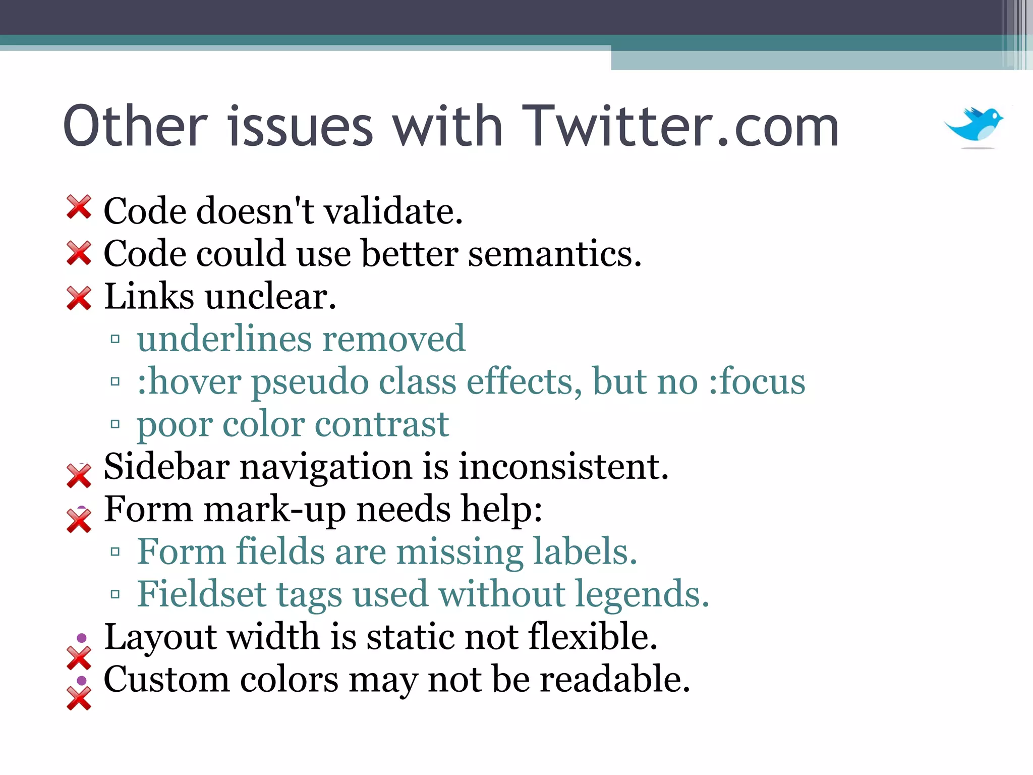 Other issues with Twitter.com Code doesn't validate. Code could use better semantics. Links unclear. underlines removed :hover pseudo class effects, but no :focus poor color contrast Sidebar navigation is inconsistent.  Form mark-up needs help: Form fields are missing labels. Fieldset tags used without legends. Layout width is static not flexible. Custom colors may not be readable. 