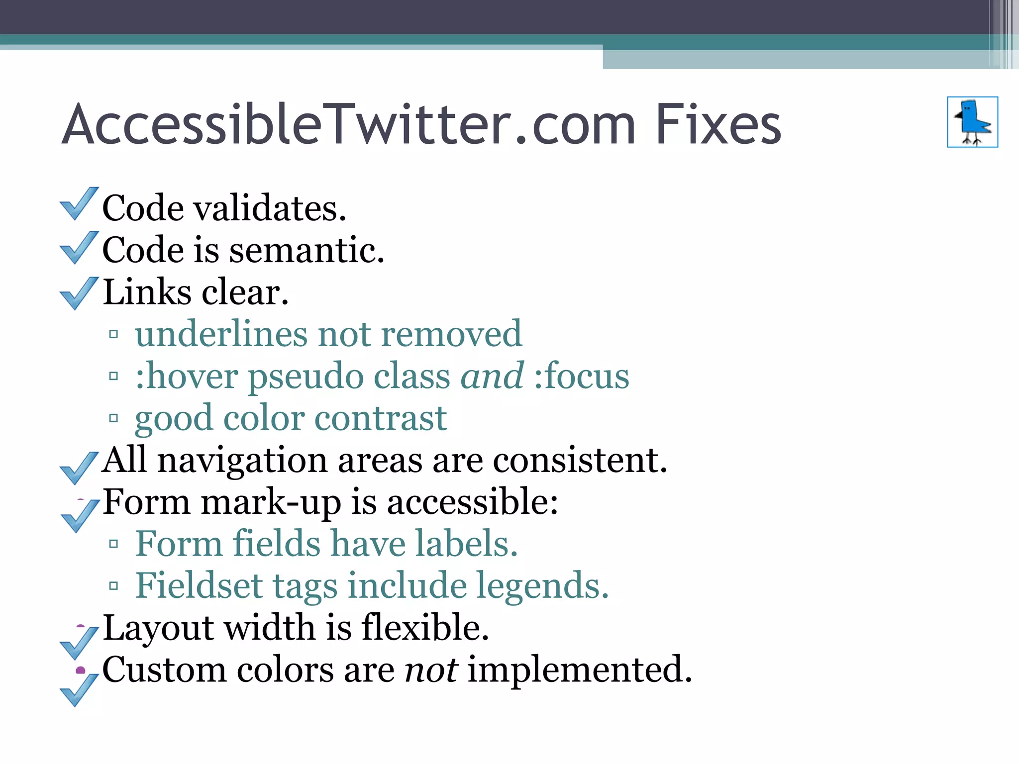 AccessibleTwitter.com Fixes Code validates. Code is semantic. Links clear. underlines not removed :hover pseudo class  and  :focus good color contrast All navigation areas are consistent.  Form mark-up is accessible: Form fields have labels. Fieldset tags include legends. Layout width is flexible. Custom colors are  not  implemented. 