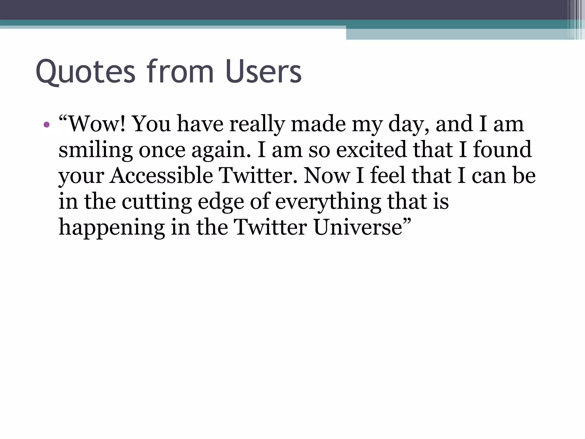 Quotes from Users “ Wow! You have really made my day, and I am smiling once again. I am so excited that I found your Accessible Twitter. Now I feel that I can be in the cutting edge of everything that is happening in the Twitter Universe” 