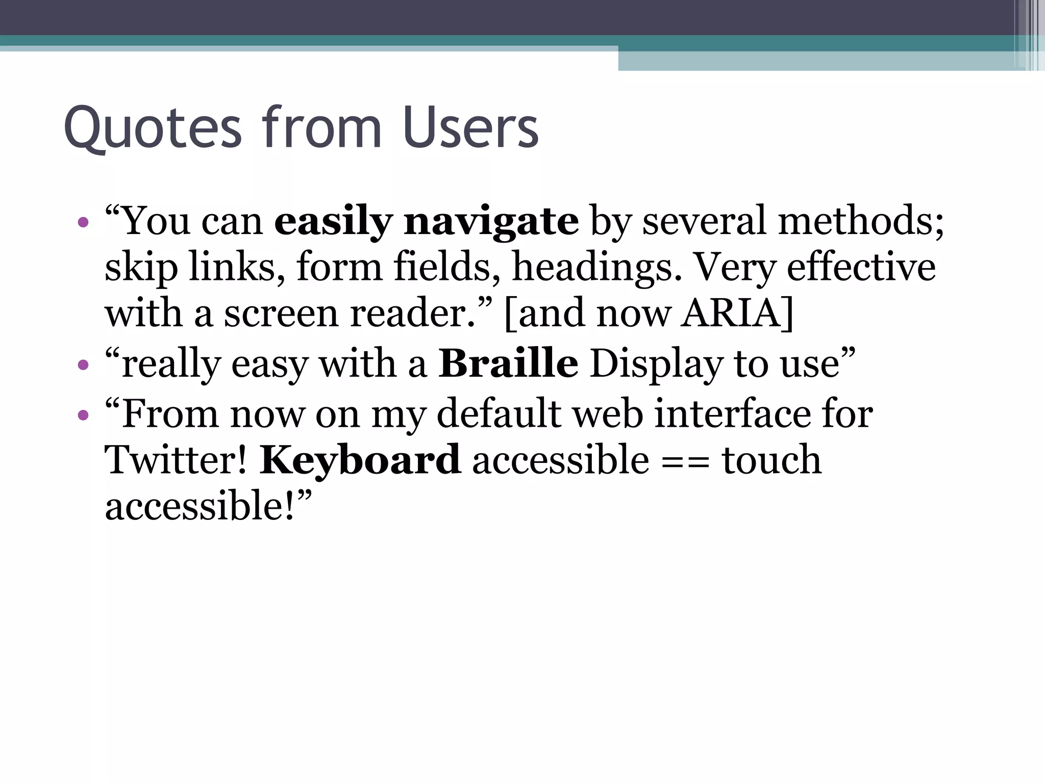Quotes from Users “ You can  easily navigate  by several methods; skip links, form fields, headings. Very effective with a screen reader.” [and now ARIA] “ really easy with a  Braille  Display to use” “ From now on my default web interface for Twitter!  Keyboard  accessible == touch accessible!” 