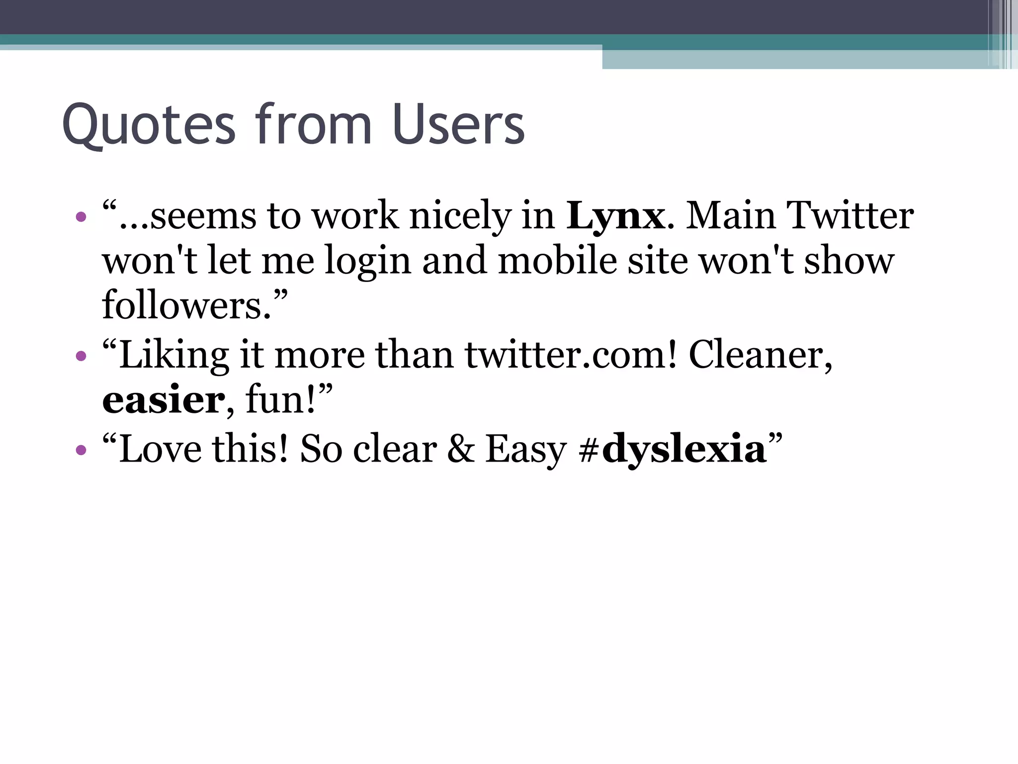 Quotes from Users “… seems to work nicely in  Lynx . Main Twitter won't let me login and mobile site won't show followers.” “ Liking it more than twitter.com! Cleaner,  easier , fun!” “ Love this! So clear & Easy # dyslexia ” 