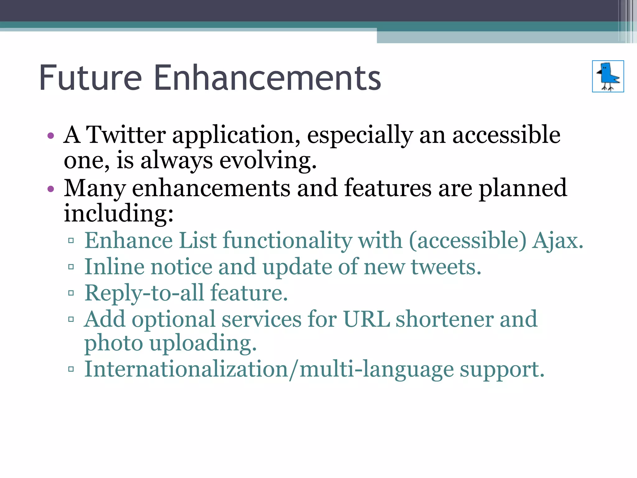 Future Enhancements A Twitter application, especially an accessible one, is always evolving. Many enhancements and features are planned including: Enhance List functionality with (accessible) Ajax. Inline notice and update of new tweets. Reply-to-all feature. Add optional services for URL shortener and photo uploading. Internationalization/multi-language support. 