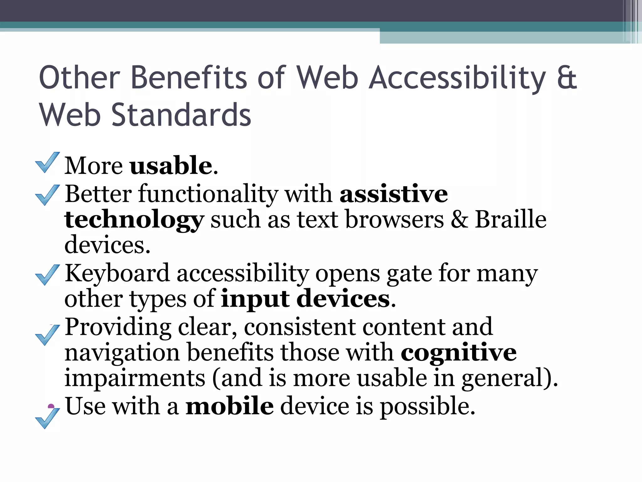 Other Benefits of Web Accessibility & Web Standards More  usable . Better functionality with  assistive technology  such as text browsers & Braille devices. Keyboard accessibility opens gate for many other types of  input devices . Providing clear, consistent content and navigation benefits those with  cognitive  impairments (and is more usable in general). Use with a  mobile  device is possible. 