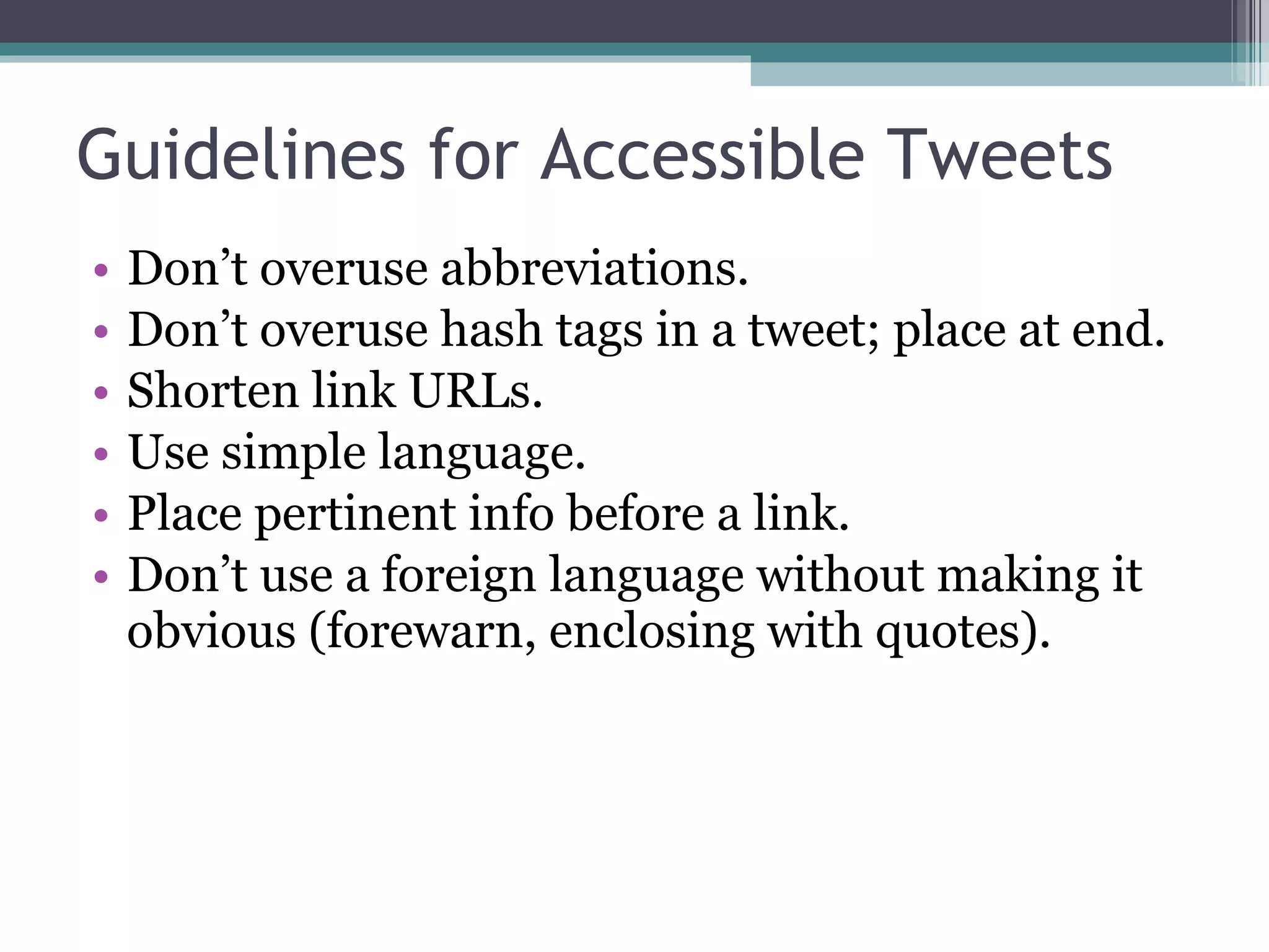 Guidelines for Accessible Tweets Don’t overuse abbreviations. Don’t overuse hash tags in a tweet; place at end. Shorten link URLs. Use simple language. Place pertinent info before a link. Don’t use a foreign language without making it obvious (forewarn, enclosing with quotes). 