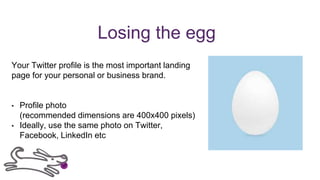 Losing the egg
Your Twitter profile is the most important landing
page for your personal or business brand.
• Profile photo
(recommended dimensions are 400x400 pixels)
• Ideally, use the same photo on Twitter,
Facebook, LinkedIn etc
 