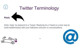 Twitter Terminology
Reply
Click ‘reply’ to respond to a Tweet. Replying to a Tweet is a nice way to
build relationships with your followers and join in conversations.
2
18
 