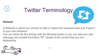 Twitter Terminology
Retweet
A Retweet is where you choose to take a Tweet from someone else and Tweet it
to your own followers.
You can either do this directly with the Retweet button or you can add your own
message and include the letters “RT” ahead of the content that you are
Retweeting.
3
19
 