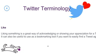 Twitter Terminology
Like
Liking something is a great way of acknowledging or showing your appreciation for a T
It can also be useful to use as a bookmarking tool if you want to easily find a Tweet ag
4
20
 