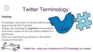 Twitter Terminology
Hashtag
A hashtag is any word, or phrase without spaces,
beginning with the # symbol.
People use hashtags to organise conversations
and make it easier to find all content related to a
given topic.
Click on a hashtag to go directly to the search
results for that term.
5
Twitter tip - only use a maximum of 2/3 hashtags in a tweet
21
 