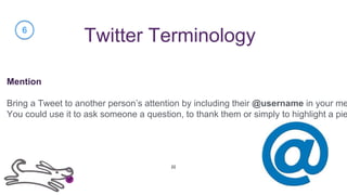 Twitter Terminology
Mention
Bring a Tweet to another person’s attention by including their @username in your me
You could use it to ask someone a question, to thank them or simply to highlight a pie
6
22
 